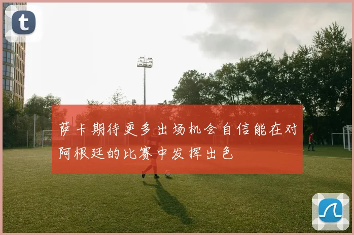 萨卡期待更多出场机会自信能在对阿根廷的比赛中发挥出色