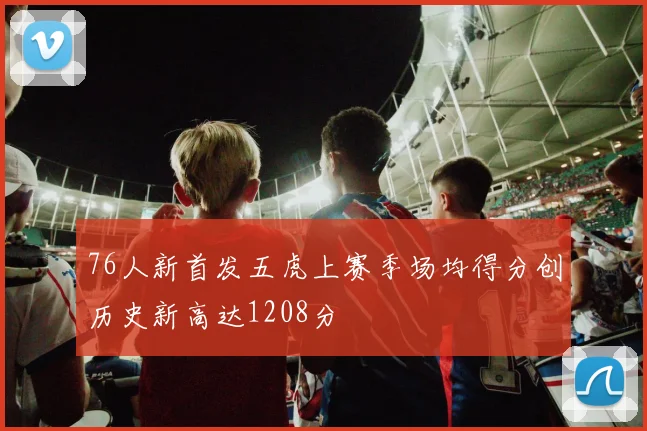 76人新首发五虎上赛季场均得分创历史新高达1208分