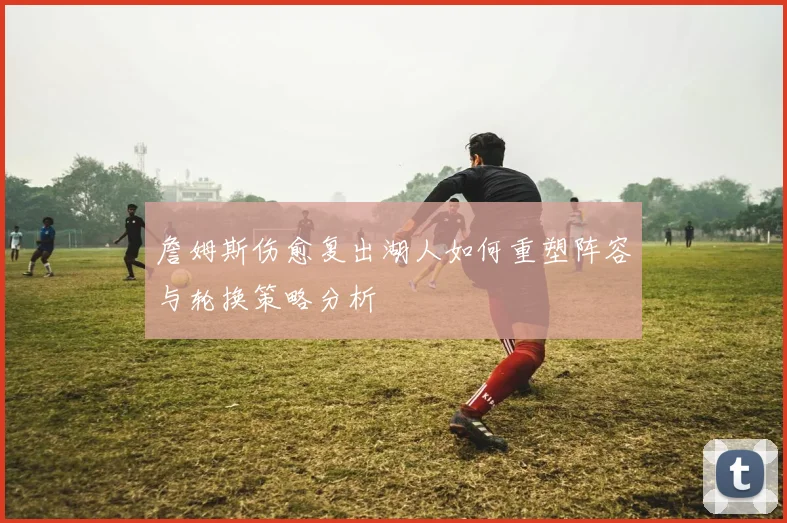 詹姆斯伤愈复出湖人如何重塑阵容与轮换策略分析