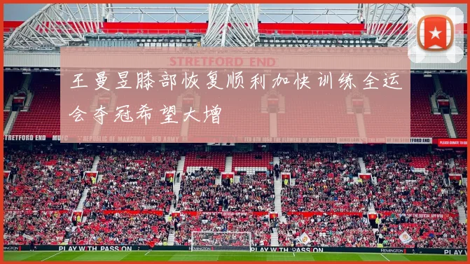 王曼昱膝部恢复顺利加快训练全运会夺冠希望大增