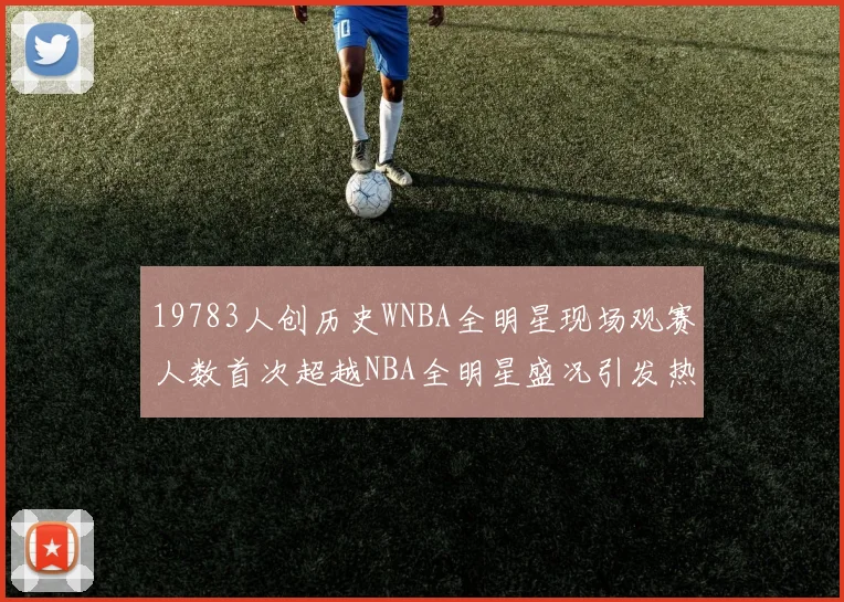 19783人创历史WNBA全明星现场观赛人数首次超越NBA全明星盛况引发热议