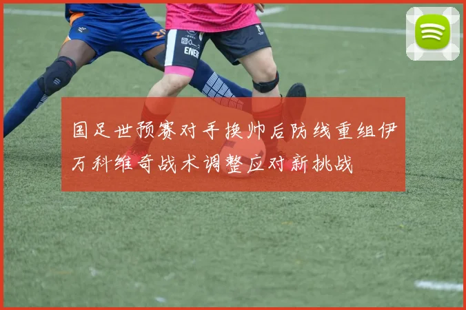 国足世预赛对手换帅后防线重组伊万科维奇战术调整应对新挑战