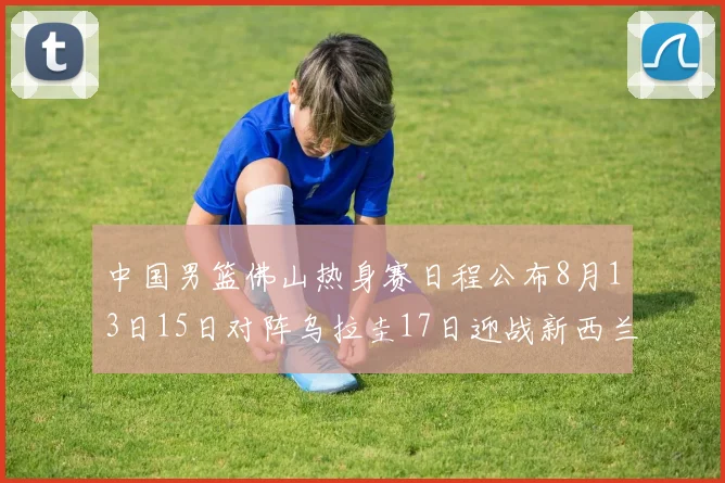 中国男篮佛山热身赛日程公布8月13日15日对阵乌拉圭17日迎战新西兰