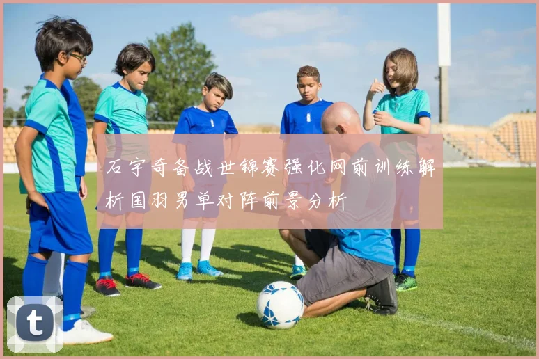 石宇奇备战世锦赛强化网前训练解析国羽男单对阵前景分析
