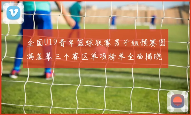 全国U19青年篮球联赛男子组预赛圆满落幕三个赛区单项榜单全面揭晓